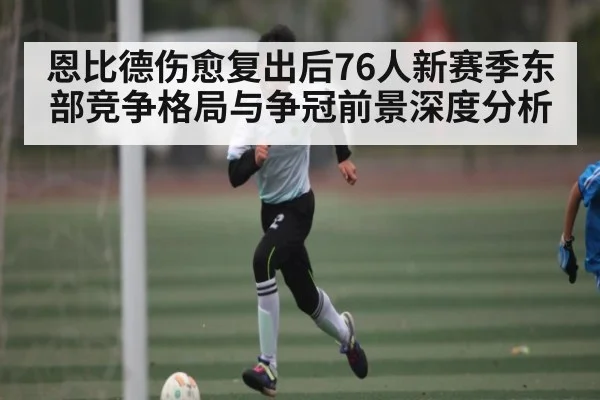恩比德伤愈复出后76人新赛季东部竞争格局与争冠前景深度分析
